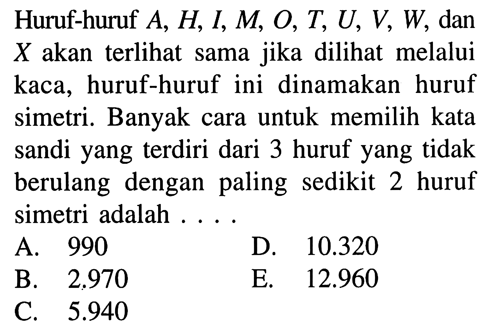 Huruf-huruf A, H, I, M, O, T, U, V, W, dan X  akan terlihat sama jika dilihat melalui kaca, huruf-huruf ini dinamakan huruf simetri. Banyak cara untuk memilih kata sandi yang terdiri dari 3 huruf yang tidak berulang dengan paling sedikit 2 huruf simetri adalah ...