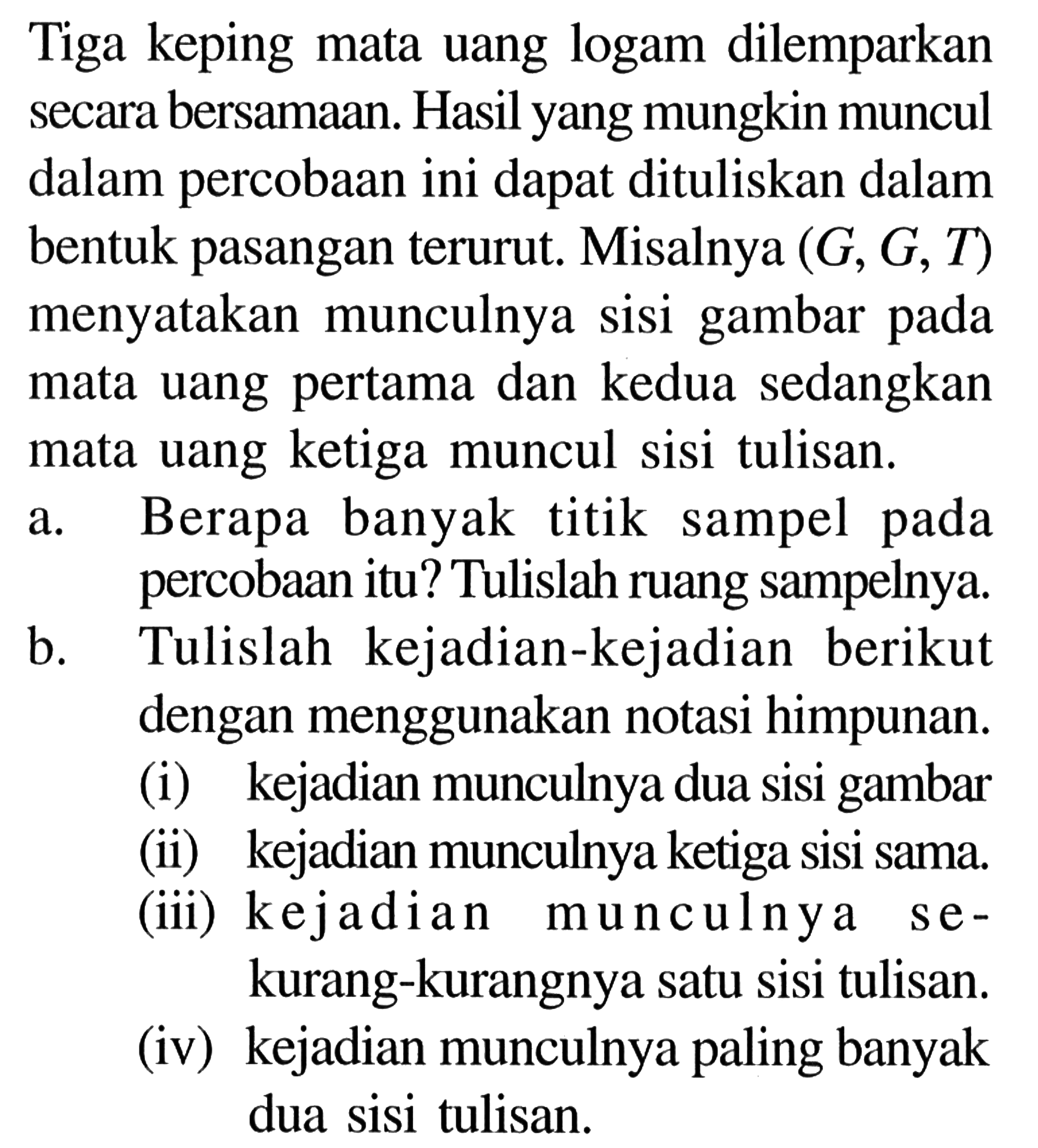 Tiga keping mata uang logam dilemparkan secara bersamaan. Hasil yang mungkin muncul dalam percobaan ini dapat dituliskan dalam bentuk pasangan terurut. Misalnya (G, G, T) menyatakan munculnya sisi gambar pada mata uang pertama dan kedua sedangkan mata uang ketiga muncul sisi tulisan.a. Berapa banyak titik sampel pada percobaan itu? Tulislah ruang sampelnya. b. Tulislah kejadian-kejadian berikut dengan menggunakan notasi himpunan. (i) kejadian munculnya dua sisi gambar (ii) kejadian munculnya ketiga sisi sama. (iii) kejadian munculnya sekurang-kurangnya satu sisi tulisan. (iv) kejadian munculnya paling banyak dua sisi tulisan. 