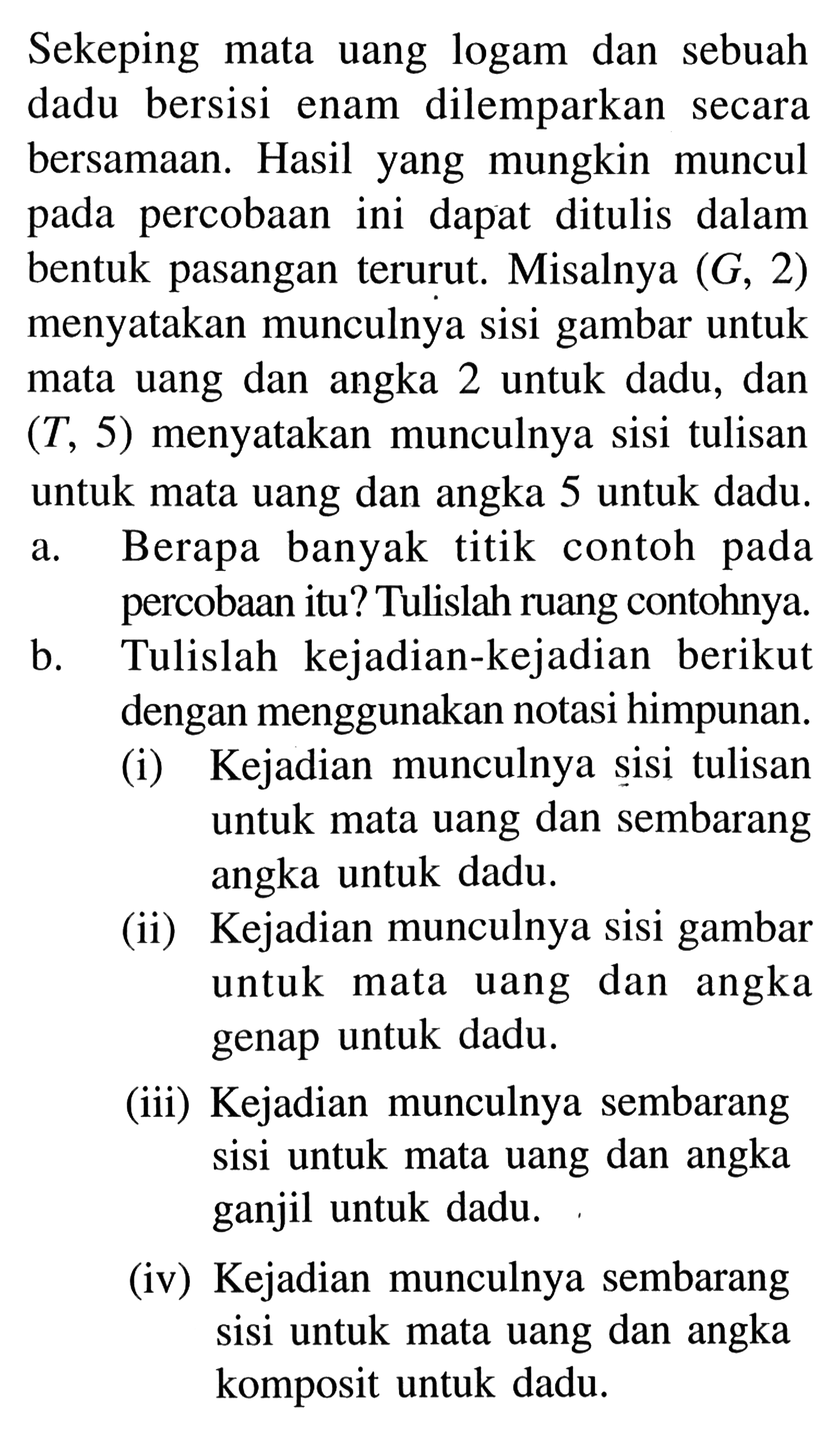 Sekeping mata uang logam dan sebuah dadu bersisi enam dilemparkan secara bersamaan. Hasil yang mungkin muncul pada percobaan ini dapat ditulis dalam bentuk pasangan terurut. Misalnya (G, 2) menyatakan munculnya sisi gambar untuk mata uang dan angka 2 untuk dadu, dan (T, 5) menyatakan munculnya sisi tulisan untuk mata uang dan angka 5 untuk dadu. a. Berapa banyak titik contoh pada percobaan itu? Tulislah ruang contohnya. b. Tulislah kejadian-kejadian berikut dengan menggunakan notasi himpunan. (i) Kejadian munculnya sisi tulisan untuk mata uang dan sembarang angka untuk dadu. (ii) Kejadian munculnya sisi gambar untuk mata uang dan angka genap untuk dadu. (iii) Kejadian munculnya sembarang sisi untuk mata uang dan angka ganjil untuk dadu. (iv) Kejadian munculnya sembarang sisi untuk mata uang dan angka komposit untuk dadu.