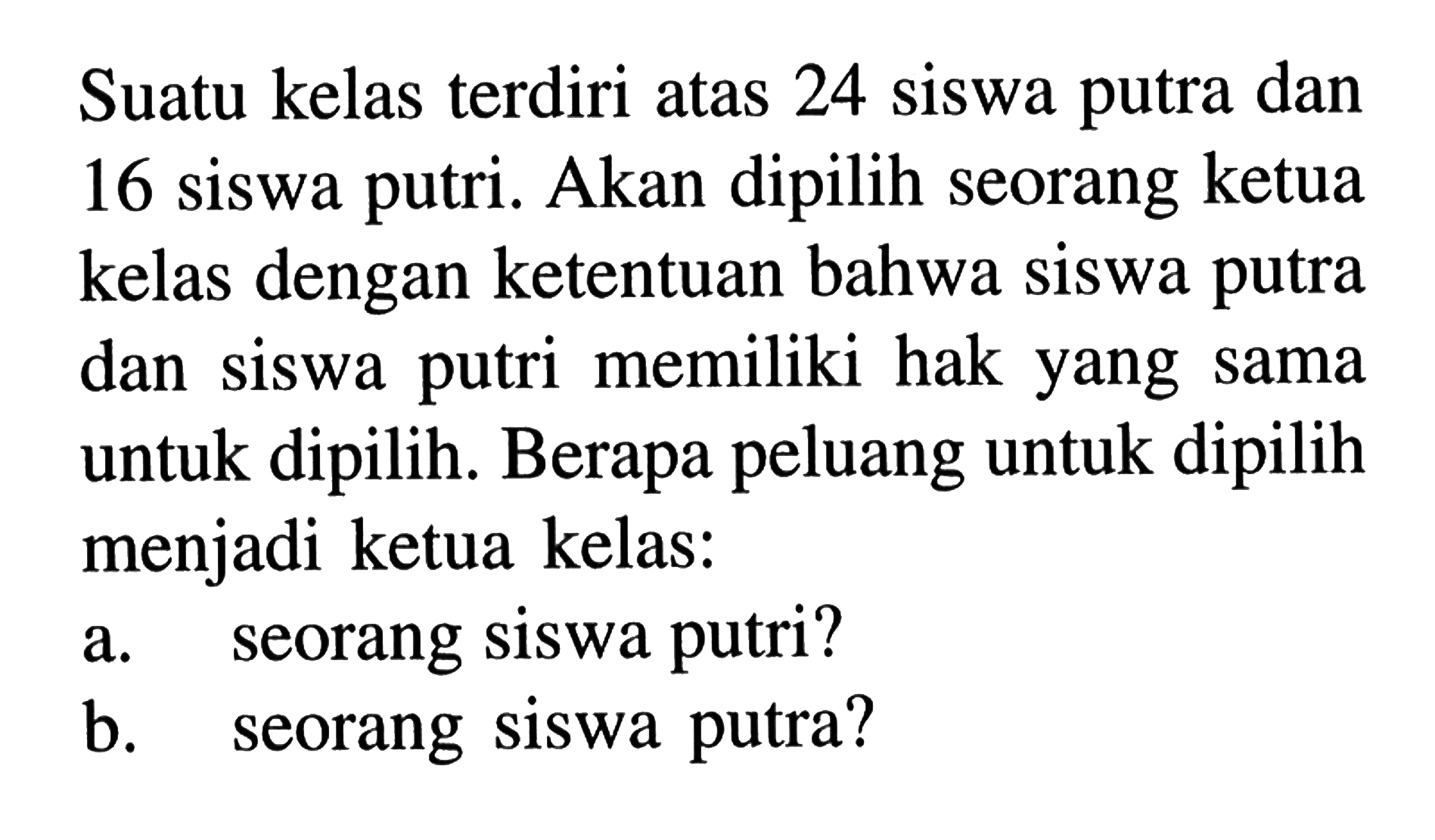 Suatu kelas terdiri atas 24 siswa putra dan 16 siswa putri. Akan dipilih seorang ketua kelas dengan ketentuan bahwa siswa putra dan siswa putri memiliki hak yang sama untuk dipilih. Berapa peluang untuk dipilih menjadi ketua kelas:a. seorang siswa putri?b. seorang siswa putra?