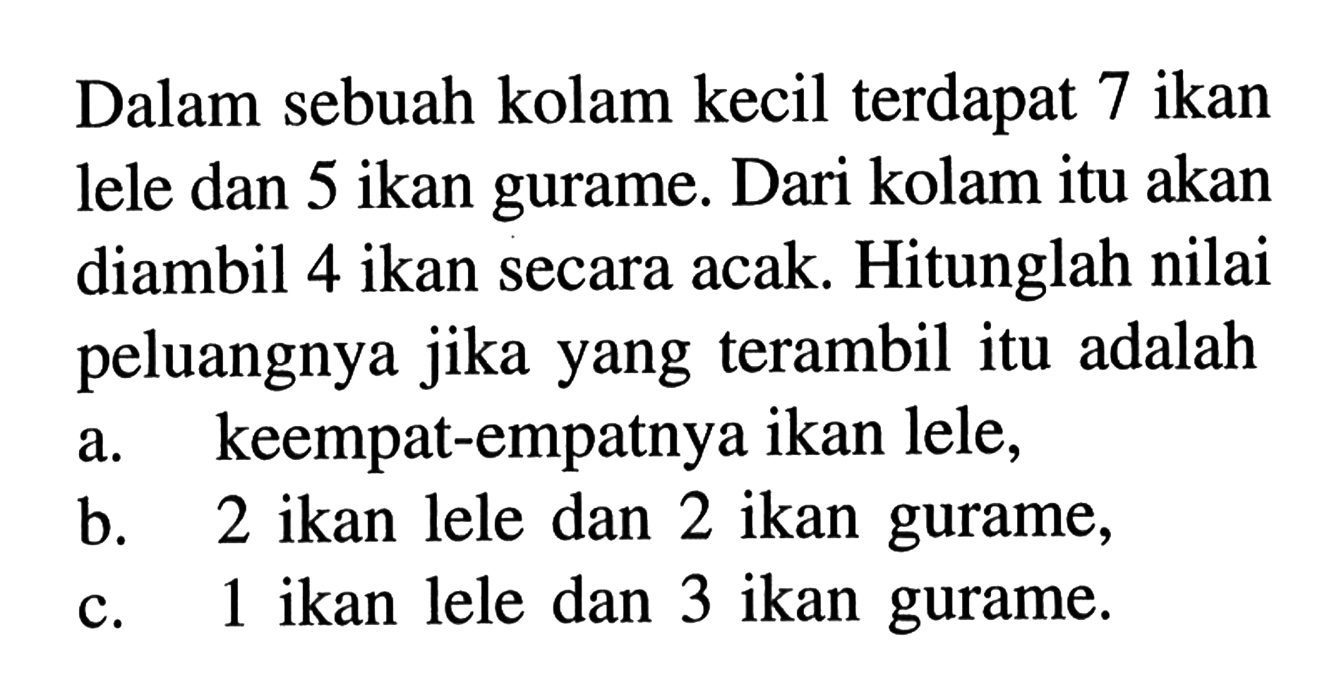 Dalam sebuah kolam kecil terdapat 7 ikan lele dan 5 ikan gurame. Dari kolam itu akan diambil 4 ikan secara acak. Hitunglah nilai peluangnya jika yang terambil itu adalah a. keempat-empatnya ikan lele,b. 2 ikan lele dan 2 ikan gurame,c. 1 ikan lele dan 3 ikan gurame.