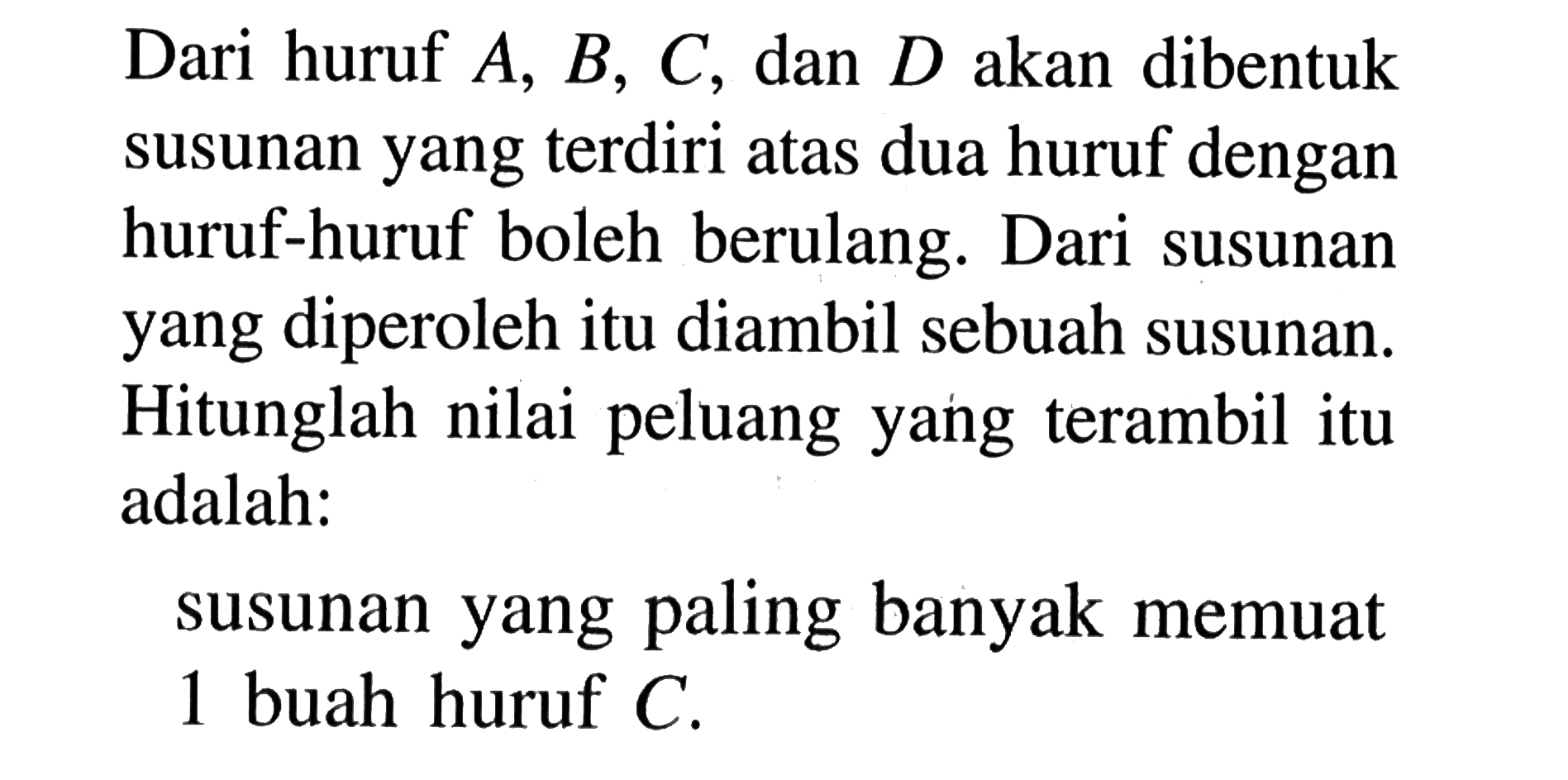 Dari huruf A, B, C, dan D akan dibentuk susunan yang terdiri atas dua huruf dengan huruf-huruf boleh berulang. Dari susunan yang diperoleh itu diambil sebuah susunan. Hitunglah nilai peluang yang terambil itu adalah:susunan yang paling banyak memuat 1 buah huruf C.