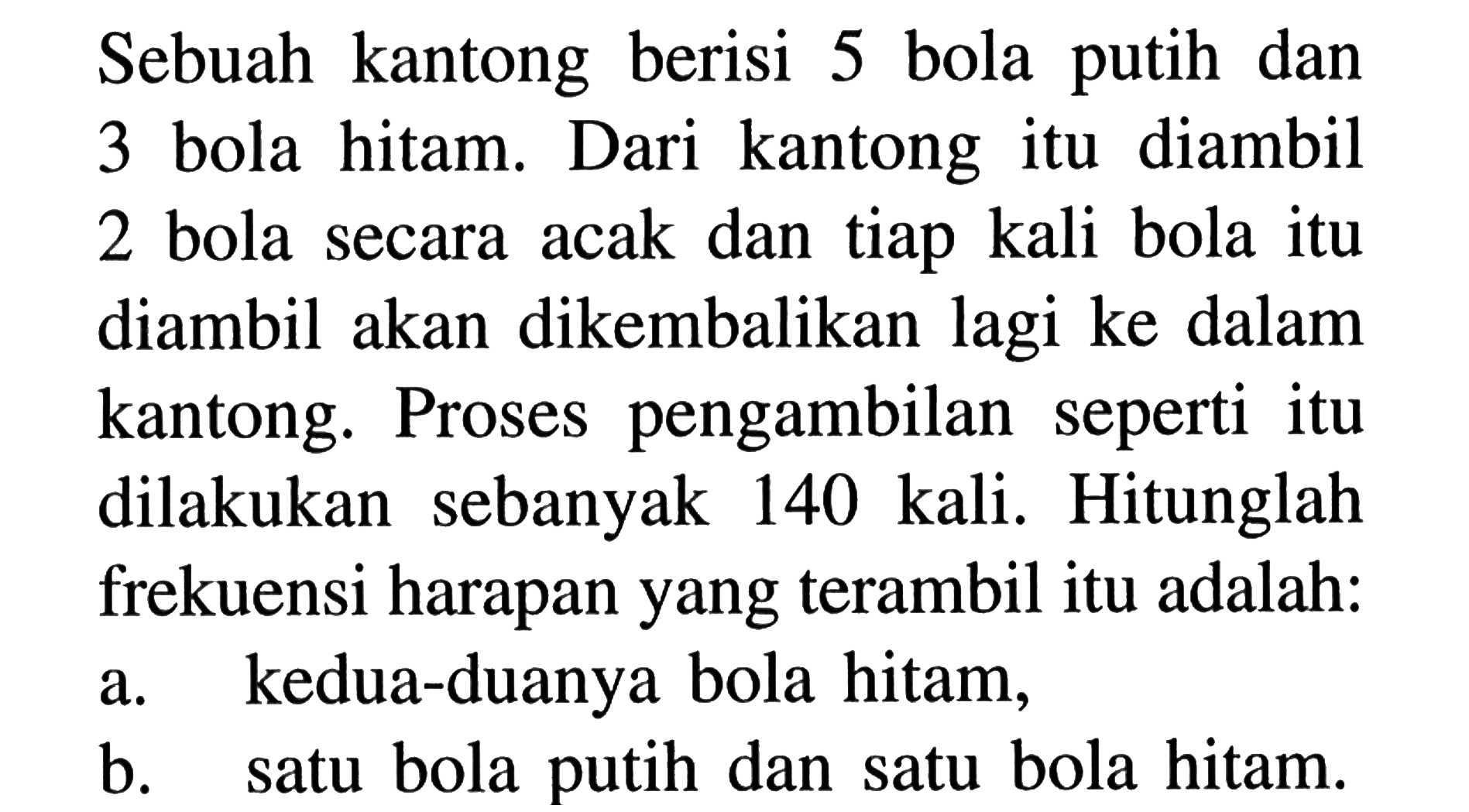 Sebuah kantong berisi 5 bola putih dan 3 bola hitam. Dari kantong itu diambil 2 bola secara acak dan tiap kali bola itu diambil akan dikembalikan lagi ke dalam kantong. Proses pengambilan seperti itu dilakukan sebanyak 140 kali. Hitunglah frekuensi harapan yang terambil itu adalah:a. kedua-duanya bola hitam,b. satu bola putih dan satu bola hitam.