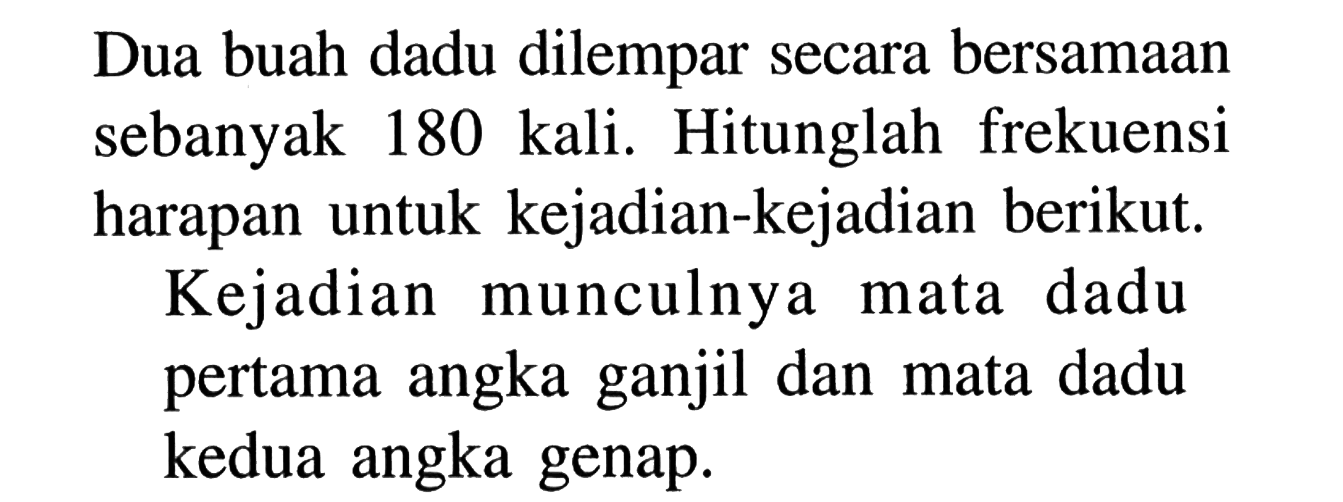 Dua buah dadu dilempar secara bersamaan sebanyak 180 kali. Hitunglah frekuensi harapan untuk kejadian-kejadian berikut.Kejadian munculnya mata dadu pertama angka ganjil dan mata dadu kedua angka genap.