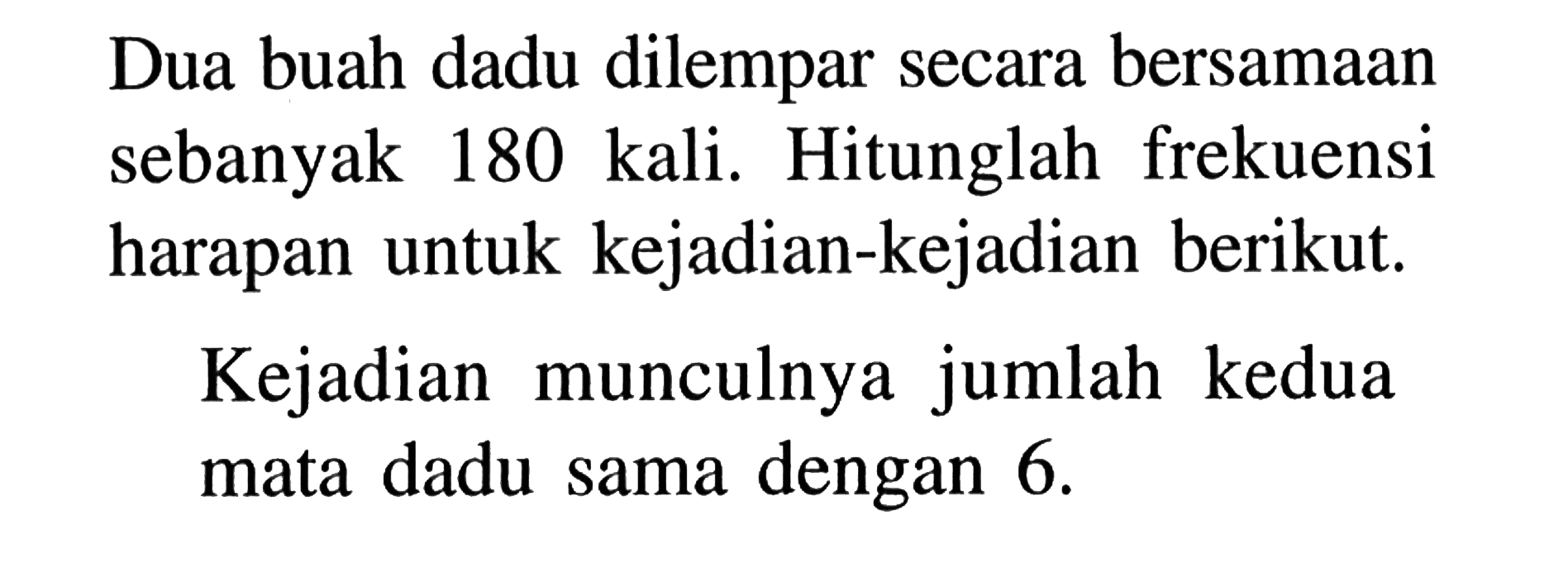 Dua buah dadu dilempar secara bersamaan sebanyak 180 kali. Hitunglah frekuensi harapan untuk kejadian-kejadian berikut.Kejadian munculnya jumlah kedua mata dadu sama dengan  6 . 