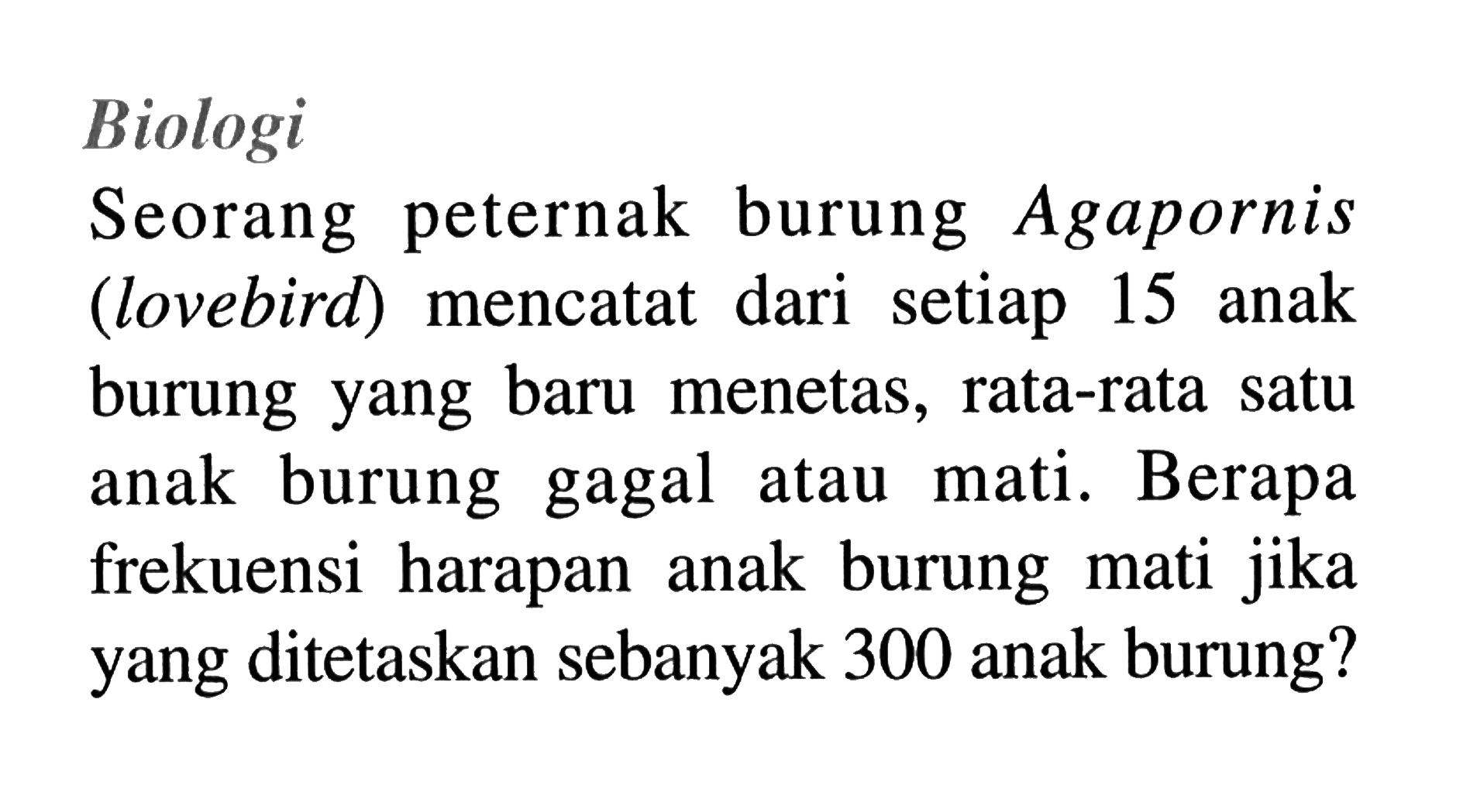 BiologiSeorang peternak burung Agapornis (lovebird) mencatat dari setiap 15 anak burung yang baru menetas, rata-rata satu anak burung gagal atau mati. Berapa frekuensi harapan anak burung mati jika yang ditetaskan sebanyak 300 anak burung?