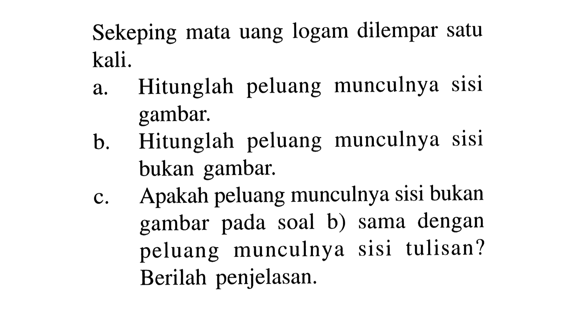 Sekeping mata uang logam dilempar satu kali. a. Hitunglah peluang munculnya sisi gambar. b. Hitunglah peluang munculnya sisi bukan gambar. c. Apakah peluang munculnya sisi bukan gambar pada soal b) sama dengan peluang munculnya sisi tulisan? Berilah penjelasan.