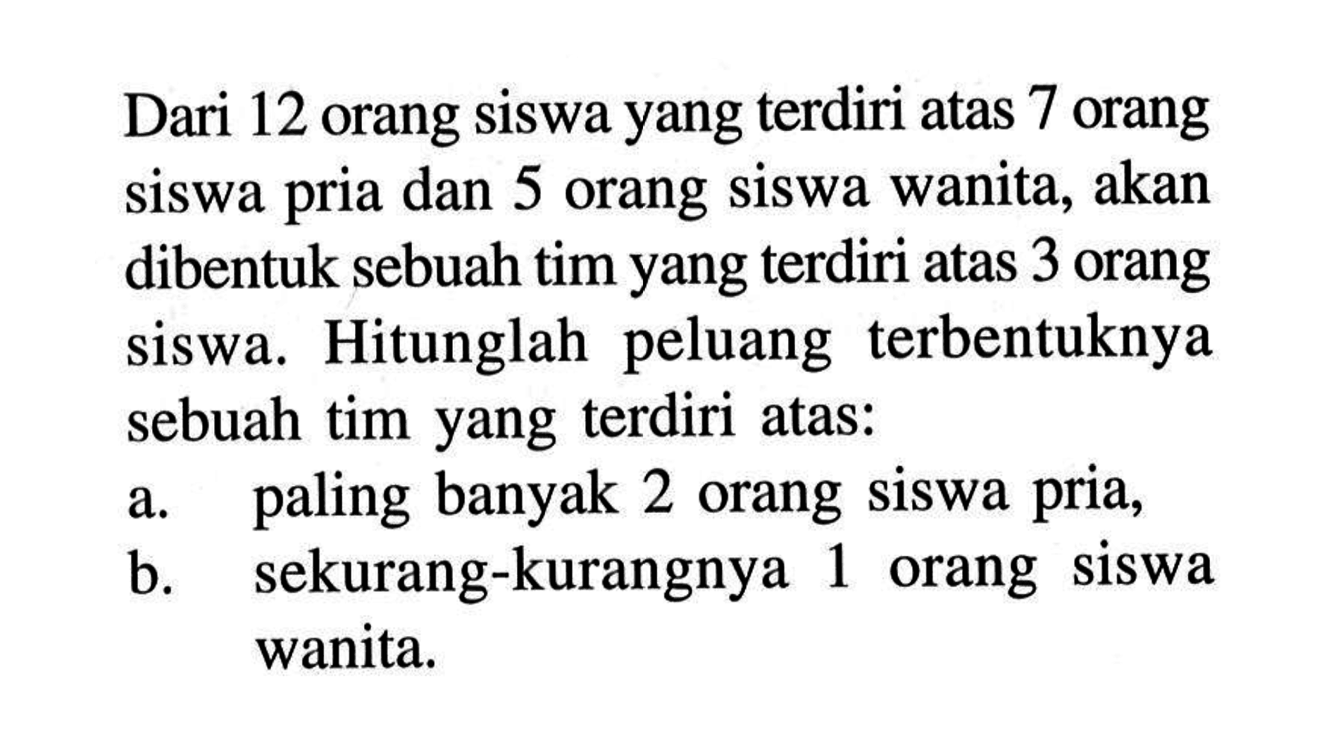 Dari 12 orang siswa yang terdiri atas 7 orang siswa pria dan 5 orang siswa wanita, akan dibentuk sebuah tim yang terdiri atas 3 orang siswa. Hitunglah peluang terbentuknya sebuah tim yang terdiri atas: a. paling banyak 2 orang siswa pria, b. sekurang-kurangnya 1 orang siswa wanita.