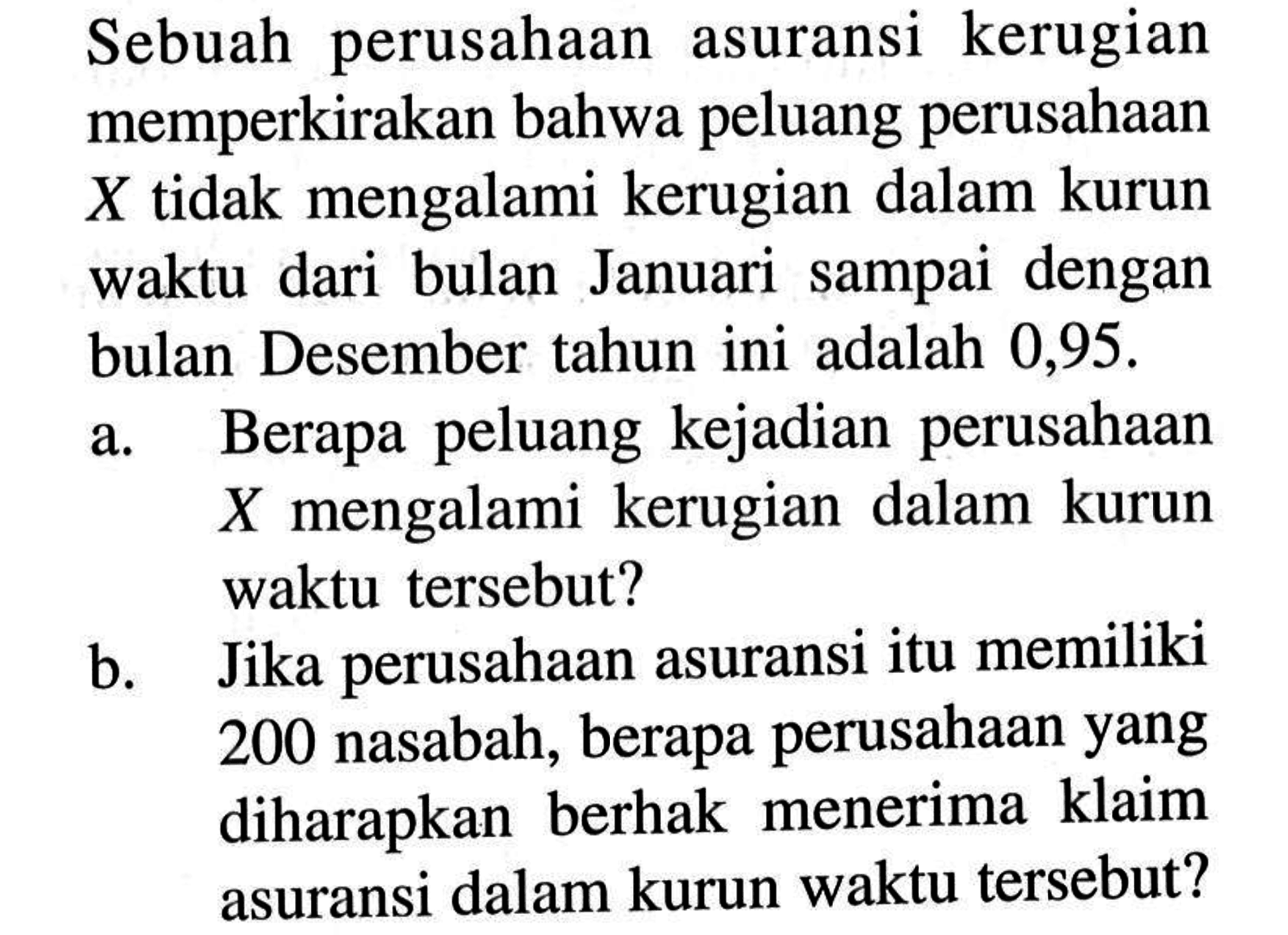 Sebuah perusahaan asuransi kerugian memperkirakan bahwa peluang perusahaan X tidak mengalami kerugian dalam kurun waktu dari bulan Januari sampai dengan bulan Desember tahun ini adalah 0,95 .a. Berapa peluang kejadian perusahaan X mengalami kerugian dalam kurun waktu tersebut?b. Jika perusahaan asuransi itu memiliki 200 nasabah, berapa perusahaan yang diharapkan berhak menerima klaim asuransi dalam kurun waktu tersebut?