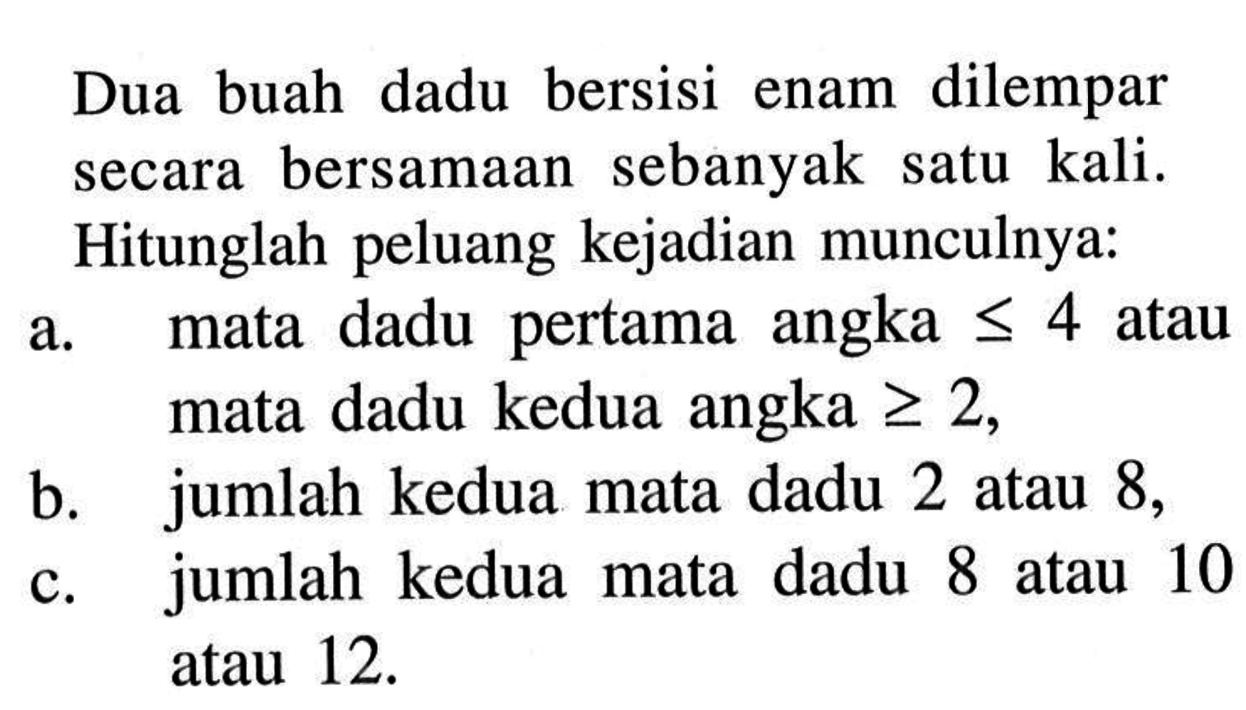 Dua buah dadu bersisi enam dilempar secara bersamaan sebanyak satu kali. Hitunglah peluang kejadian munculnya:
a. mata dadu pertama angka <=4  atau mata dadu kedua angka  >=2,
b. jumlah kedua mata dadu 2 atau 8 ,
c. jumlah kedua mata dadu 8 atau 10 atau 12 .