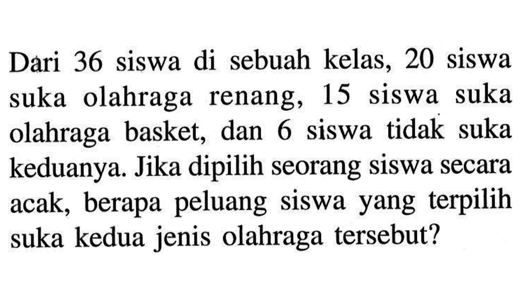 Dari 36 siswa di sebuah kelas, 20 siswa suka olahraga renang, 15 siswa suka olahraga basket, dan 6 siswa tidak suka keduanya. Jika dipilih seorang siswa secara acak, berapa peluang siswa yang terpilih suka kedua jenis olahraga tersebut?