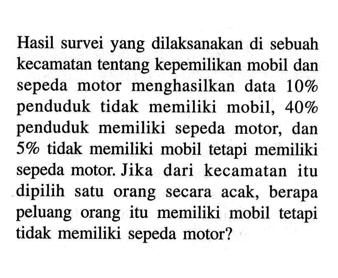 Hasil survei yang dilaksanakan di sebuah kecamatan tentang kepemilikan mobil dan sepeda motor menghasilkan data 10% penduduk tidak memiliki mobil, 40% penduduk memiliki sepeda motor, dan 5% tidak memiliki mobil tetapi memiliki sepeda motor. Jika dari kecamatan itu dipilih satu orang secara acak, berapa peluang orang itu memiliki mobil tetapi tidak memiliki sepeda motor?