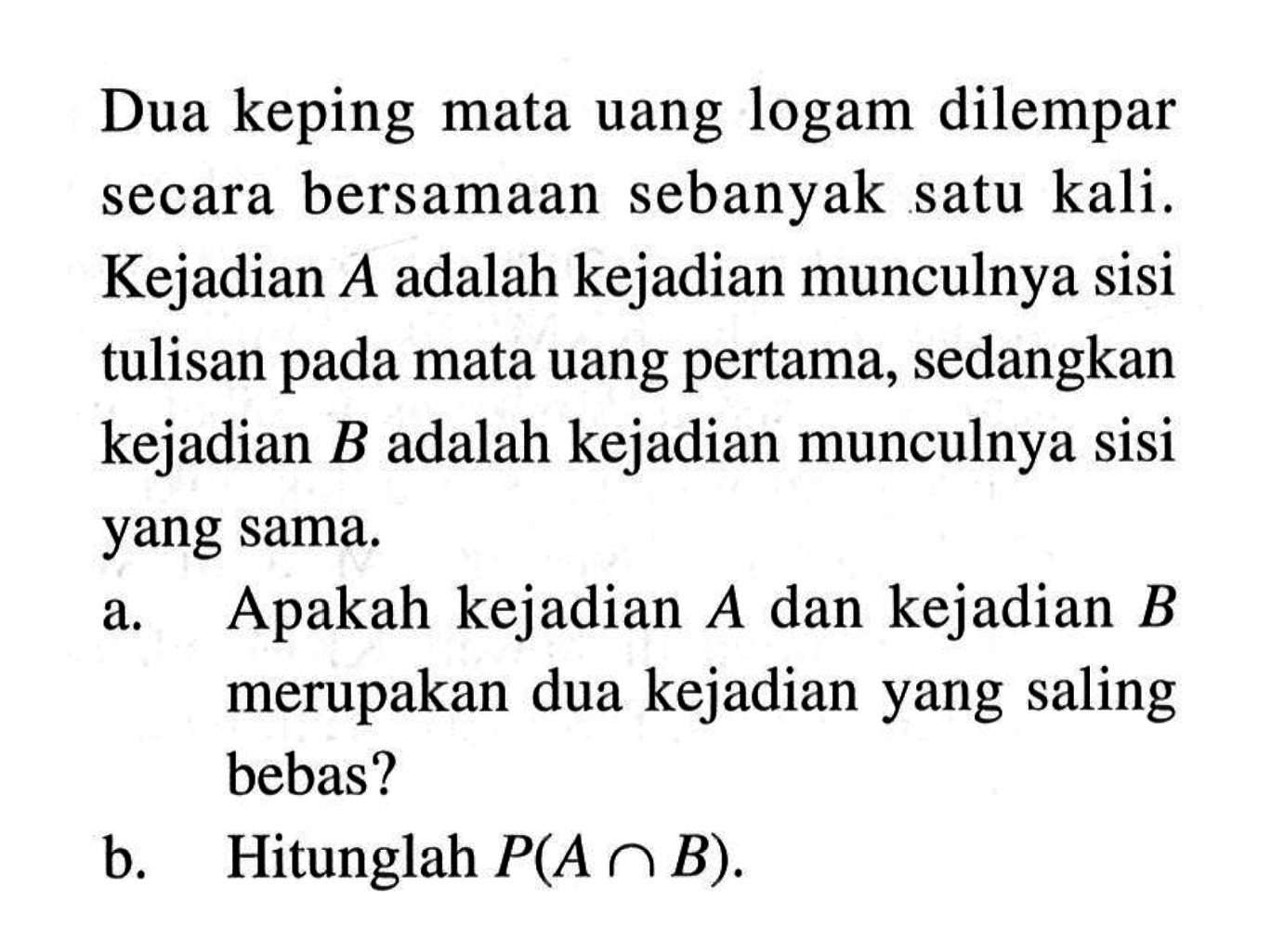 Dua keping mata uang logam dilempar secara bersamaan sebanyak satu kali. Kejadian  A  adalah kejadian munculnya sisi tulisan pada mata uang pertama, sedangkan kejadian  B  adalah kejadian munculnya sisi yang sama.a. Apakah kejadian  A  dan kejadian  B  merupakan dua kejadian yang saling bebas?b. Hitunglah  P(A n B) .