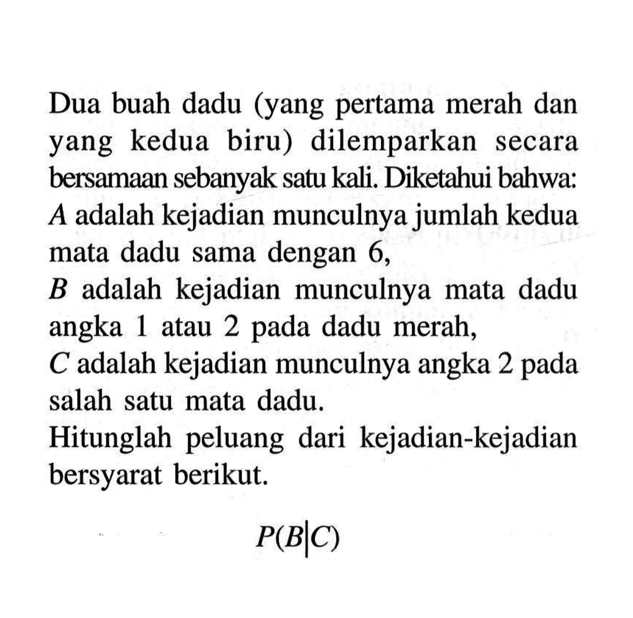 Dua buah dadu (yang pertama merah dan yang kedua biru) dilemparkan secara bersamaan sebanyak satu kali. Diketahui bahwa:  A  adalah kejadian munculnya jumlah kedua mata dadu sama dengan 6 ,B adalah kejadian munculnya mata dadu angka 1 atau 2 pada dadu merah,  C  adalah kejadian munculnya angka 2 pada salah satu mata dadu.Hitunglah peluang dari kejadian-kejadian bersyarat berikut.P(B | C) 