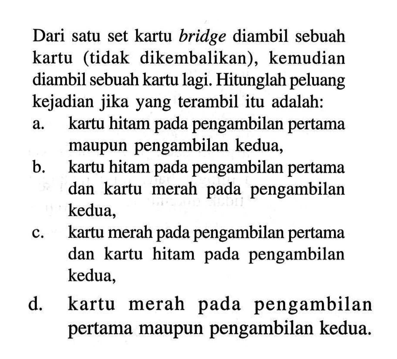 Dari satu set kartu bridge diambil sebuah kartu (tidak dikembalikan), kemudian diambil sebuah kartu lagi. Hitunglah peluang kejadian jika yang terambil itu adalah: a. kartu hitam pada pengambilan pertama maupun pengambilan kedua, b. kartu hitam pada pengambilan pertama dan kartu merah pada pengambilan kedua, c. kartu merah pada pengambilan pertama dan kartu hitam pada pengambilan kedua, d. kartu merah pada pengambilan pertama maupun pengambilan kedua. 