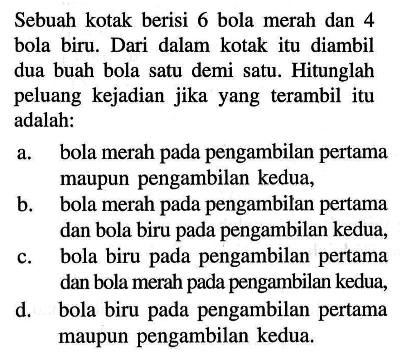 Sebuah kotak berisi 6 bola merah dan 4 bola biru. Dari dalam kotak itu diambil dua buah bola satu demi satu. Hitunglah peluang kejadian jika yang terambil itu adalah:a. bola merah pada pengambilan pertama maupun pengambilan kedua,b. bola merah pada pengambilan pertama dan bola biru pada pengambilan kedua,c. bola biru pada pengambilan pertama dan bola merah pada pengambilan kedua,d. bola biru pada pengambilan pertama maupun pengambilan kedua.