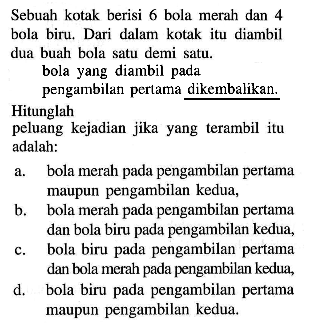 Sebuah kotak berisi 6 bola merah dan 4 bola biru. Dari dalam kotak itu diambil dua buah bola satu demi satu bola yang diambil pada pengambilan pertama dikembalikan.Hitunglahpeluang kejadian jika yang terambil itu adalah:a. bola merah pada pengambilan pertama maupun pengambilan kedua,b. bola merah pada pengambilan pertama dan bola biru pada pengambilan kedua,c. bola biru pada pengambilan pertama dan bola merah pada pengambilan kedua,d. bola biru pada pengambilan pertama maupun pengambilan kedua.