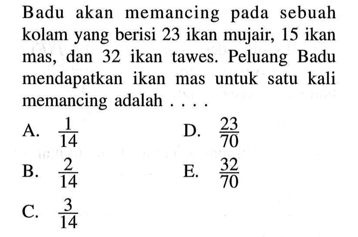 Badu akan memancing pada sebuah kolam yang berisi 23 ikan mujair, 15 ikan mas, dan 32 ikan tawes. Peluang Badu mendapatkan ikan mas untuk satu kali memancing adalah ....