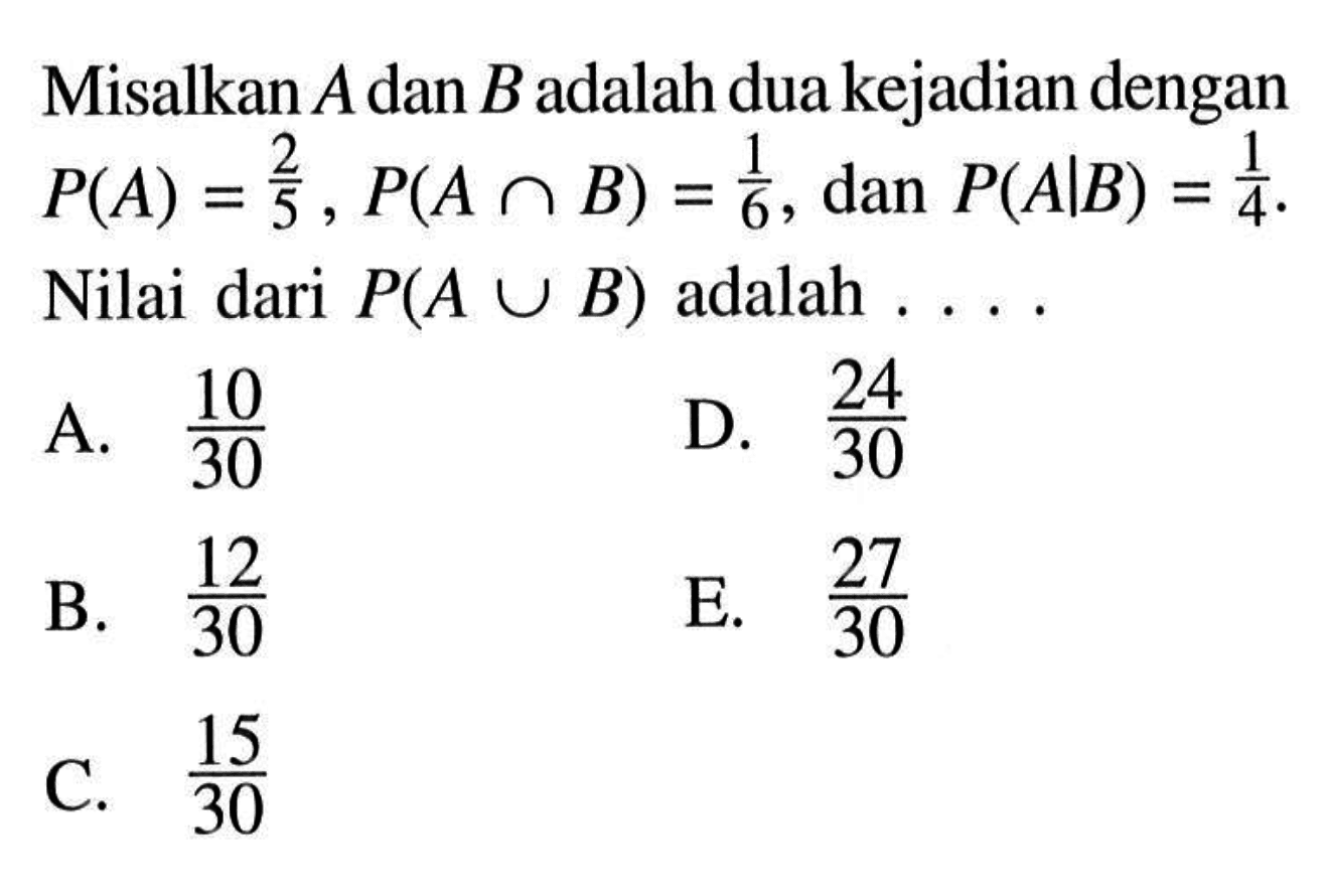 Misalkan  A  dan  B  adalah dua kejadian dengan  P(A)=2/5, P(A n B)=1/6 , dan  P(A|B)=1/4 .  Nilai dari  P(A U B)  adalah  ... . 