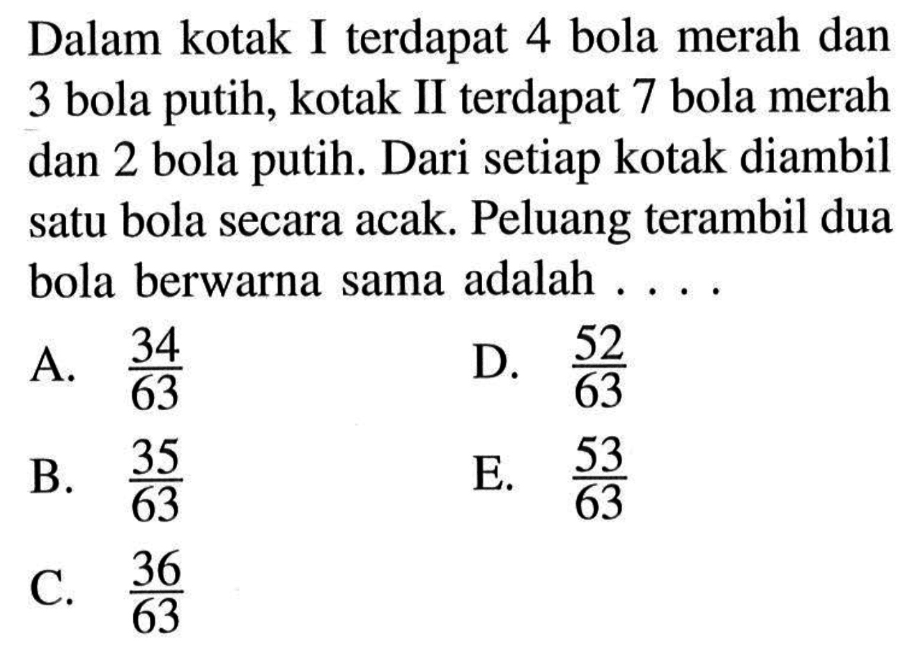 Dalam kotak I terdapat 4 bola merah dan 3 bola putih, kotak II terdapat 7 bola merah dan 2 bola putih. Dari setiap kotak diambil satu bola secara acak. Peluang terambil dua bola berwarna sama adalah ....