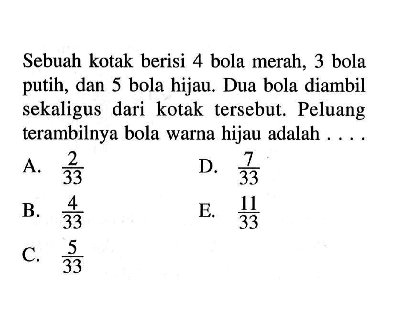 Sebuah kotak berisi 4 bola merah, 3 bola putih, dan 5 bola hijau. Dua bola diambil sekaligus dari kotak tersebut. Peluang terambilnya bola warna hijau adalah .... 