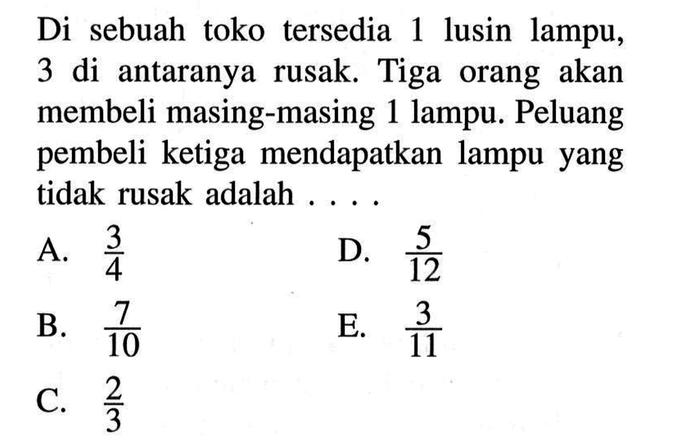 Di sebuah toko tersedia 1 lusin lampu, 3 di antaranya rusak. Tiga orang akan membeli masing-masing 1 lampu. Peluang pembeli ketiga mendapatkan lampu yang tidak rusak adalah.... 