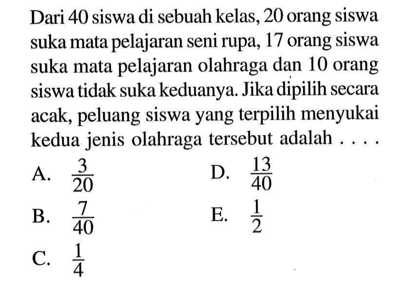 Dari 40 siswa di sebuah kelas, 20 orang siswa suka mata pelajaran seni rupa, 17 orang siswa suka mata pelajaran olahraga dan 10 orang siswa tidak suka keduanya. Jika dipilih secara acak, peluang siswa yang terpilih menyukai kedua jenis olahraga tersebut adalah....