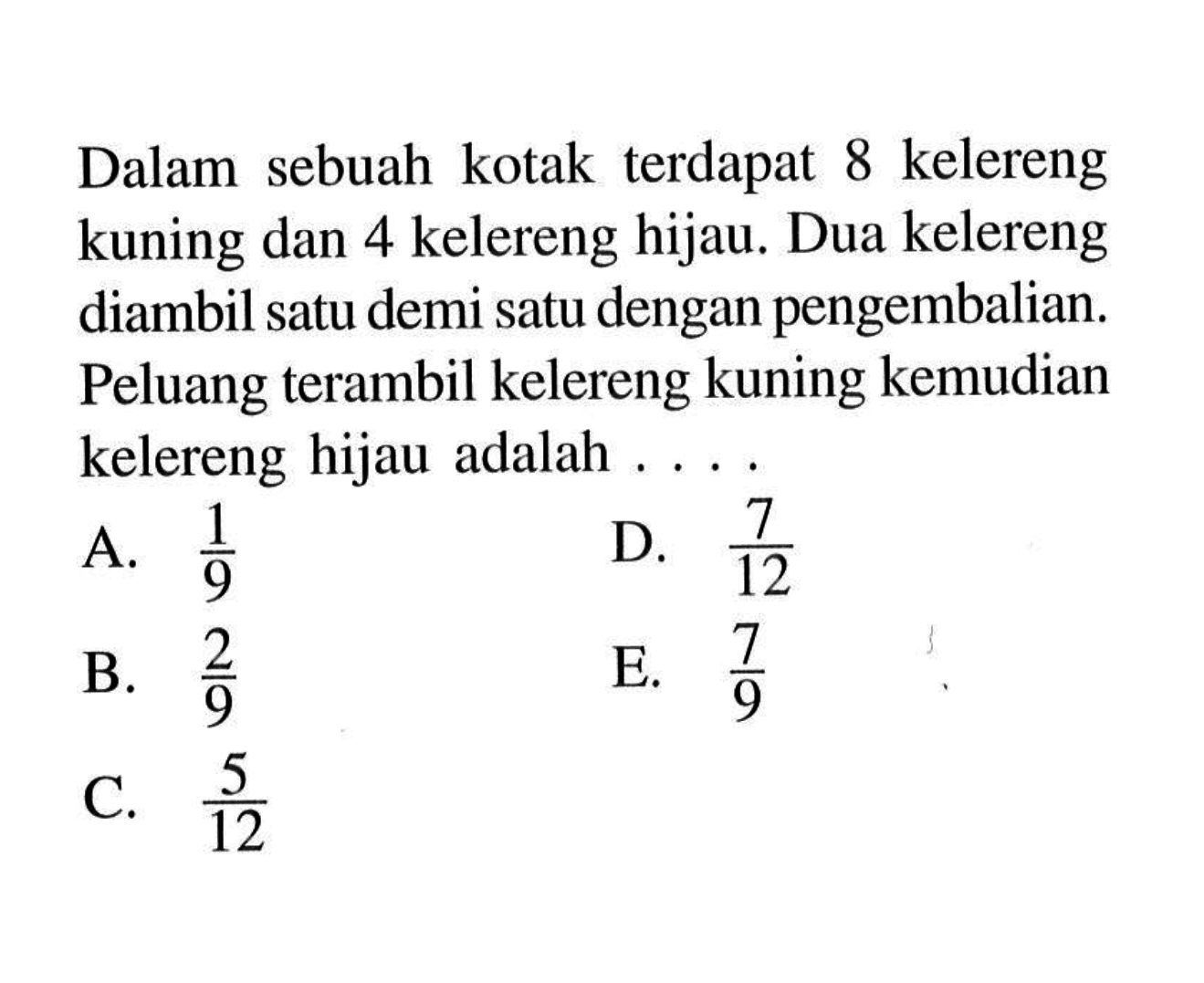 Dalam sebuah kotak terdapat 8 kelereng kuning dan 4 kelereng hijau. Dua kelereng diambil satu demi satu dengan pengembalian. Peluang terambil kelereng kuning kemudian kelereng hijau adalah ....