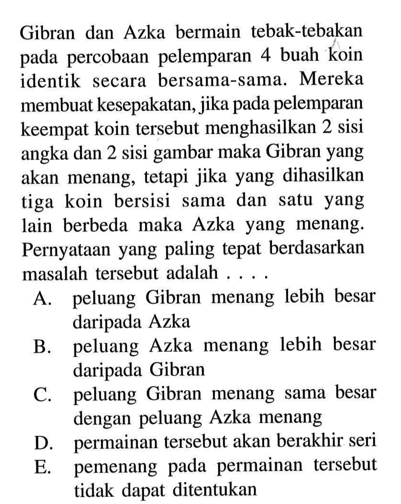 Gibran dan Azka bermain tebak-tebakan pada percobaan pelemparan 4 buah koin identik secara bersama-sama. Mereka membuat kesepakatan, jika pada pelemparan keempat koin tersebut menghasilkan 2 sisi angka dan 2 sisi gambar maka Gibran yang akan menang, tetapi jika yang dihasilkan tiga koin bersisi sama dan satu yang lain berbeda maka Azka yang menang. Pernyataan yang paling tepat berdasarkan masalah tersebut adalah ....