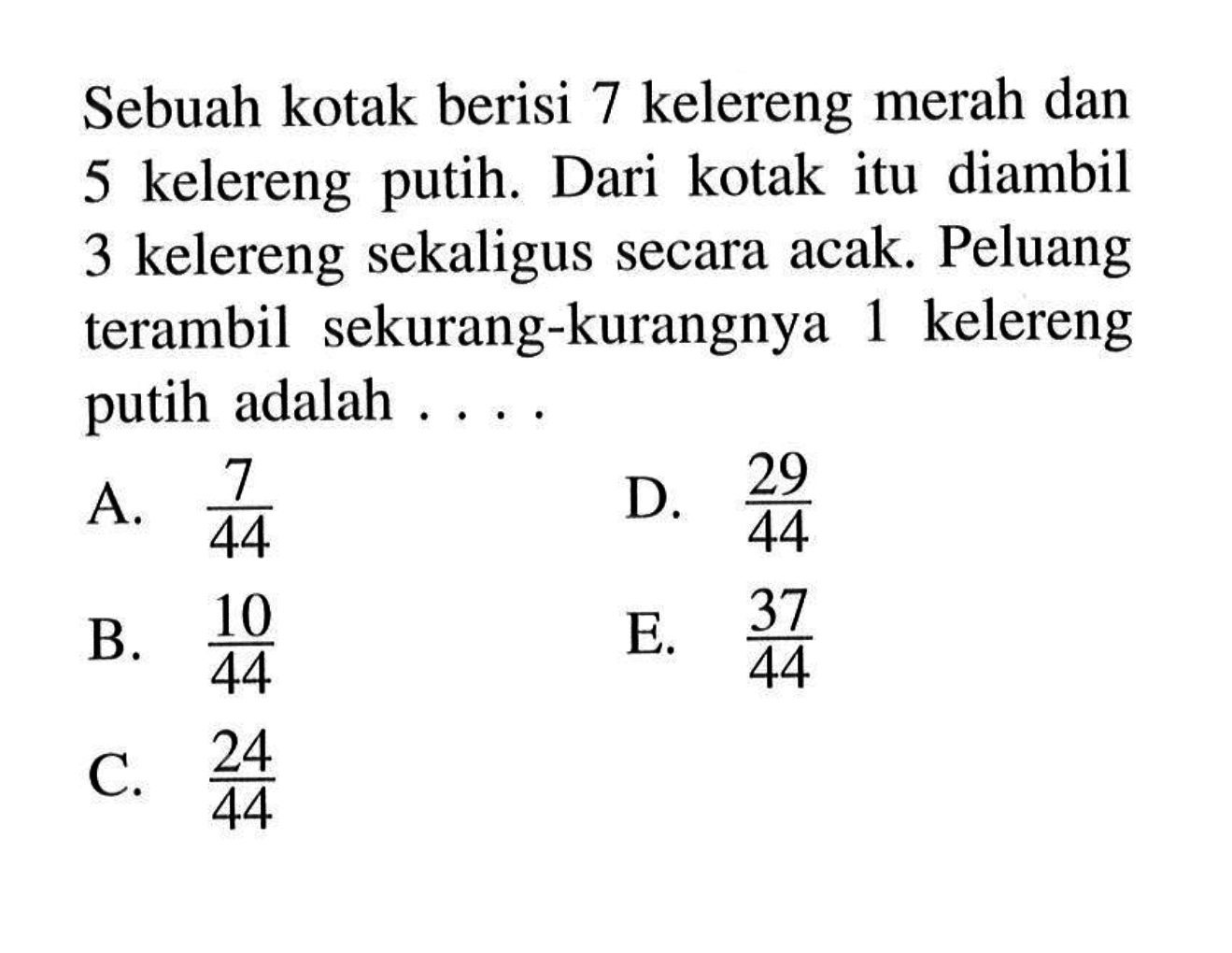 Sebuah kotak berisi 7 kelereng merah dan 5 kelereng putih. Dari kotak itu diambil 3 kelereng sekaligus secara acak. Peluang terambil sekurang-kurangnya 1 kelereng putih adalah  ... .A.  7/44 D.  29/44 B.  10/44 E.  37/44 C.  24/44 