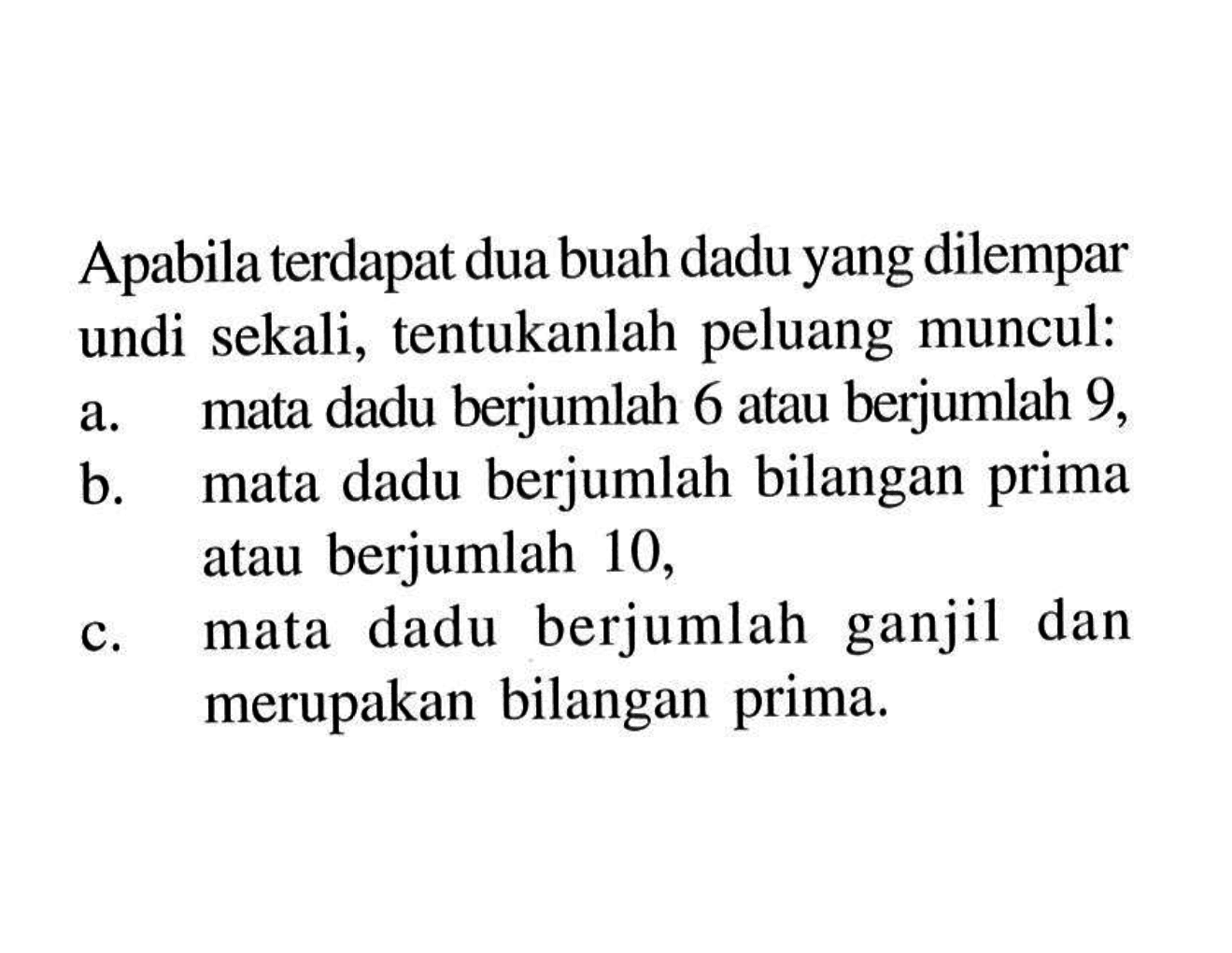 Apabila terdapat dua buah dadu yang dilempar undi sekali, tentukanlah peluang muncul:a. mata dadu berjumlah 6 atau berjumlah 9 ,b. mata dadu berjumlah bilangan prima atau berjumlah 10 ,c. mata dadu berjumlah ganjil dan merupakan bilangan prima.