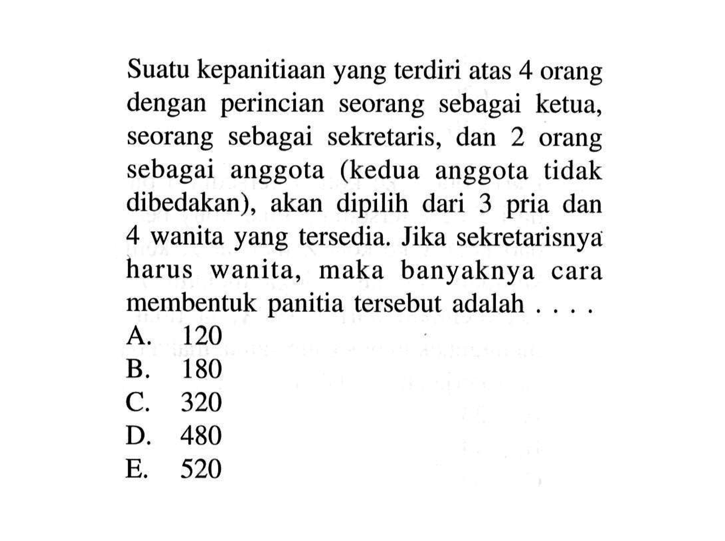 Suatu kepanitiaan yang terdiri atas 4 orang dengan perincian seorang sebagai ketua, seorang sebagai sekretaris, dan 2 orang sebagai anggota (kedua anggota tidak dibedakan), akan dipilih dari 3 pria dan 4 wanita yang tersedia. Jika sekretarisnya harus wanita, maka banyaknya cara membentuk panitia tersebut adalah ....