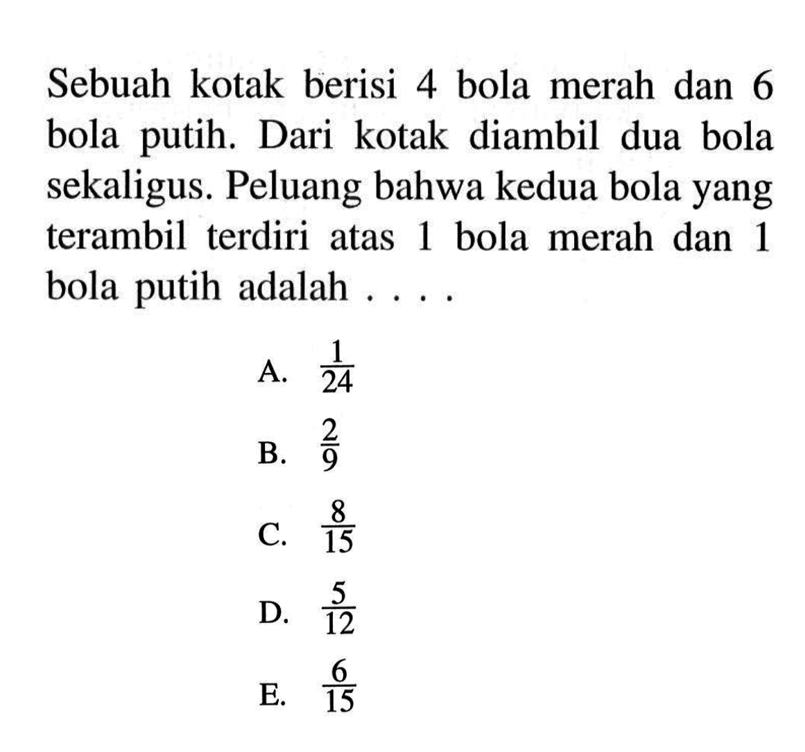 Sebuah kotak berisi 4 bola merah dan 6 bola putih. Dari kotak diambil dua bola sekaligus. Peluang bahwa kedua bola yang terambil terdiri atas 1 bola merah dan 1 bola putih adalah ....A.  1/24 B.  2/9 C.  8/15 D.  5/12 E.  6/15 