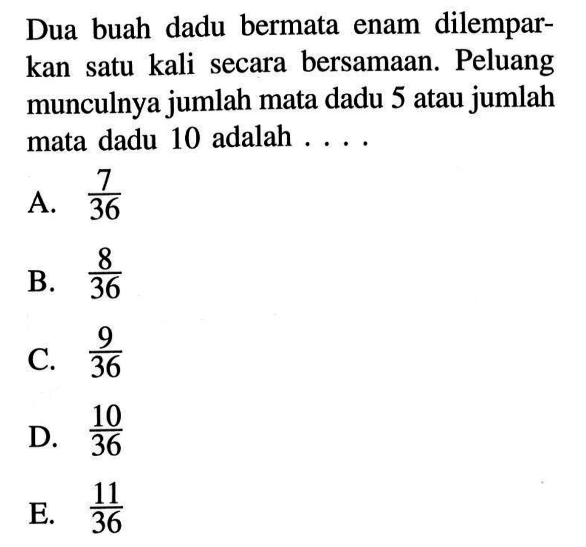 Dua buah dadu bermata enam dilemparkan satu kali secara bersamaan. Peluang munculnya jumlah mata dadu 5 atau jumlah mata dadu 10 adalah ....