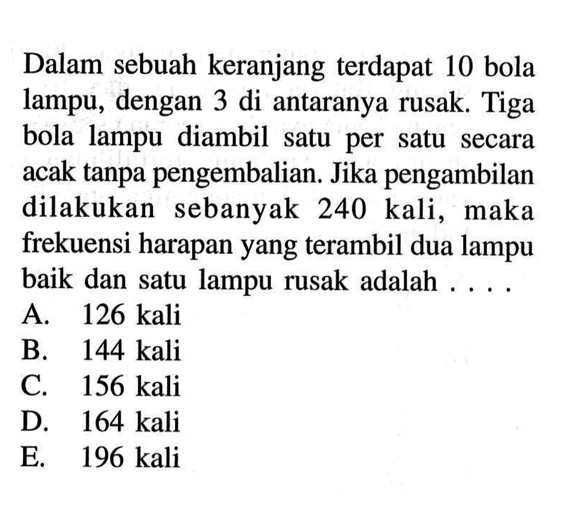 Dalam sebuah keranjang terdapat 10 bola lampu, dengan 3 di antaranya rusak. Tiga bola lampu diambil satu per satu secara acak tanpa pengembalian. Jika pengambilan dilakukan sebanyak  240 kali , maka frekuensi harapan yang terambil dua lampu baik dan satu lampu rusak adalah ....