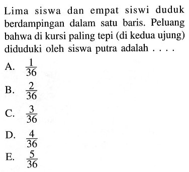 Lima siswa dan empat siswi duduk berdampingan dalam satu baris. Peluang bahwa di kursi paling tepi (di kedua ujung) diduduki oleh siswa putra adalah ....