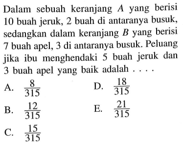 Dalam sebuah keranjang  A  yang berisi 10 buah jeruk, 2 buah di antaranya busuk, sedangkan dalam keranjang  B  yang berisi 7 buah apel, 3 di antaranya busuk. Peluang jika ibu menghendaki 5 buah jeruk dan 3 buah apel yang baik adalah ....