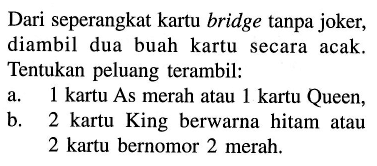 Dari seperangkat kartu bridge tanpa joker, diambil dua buah kartu secara acak. Tentukan peluang terambil:a.  1 kartu  As merah atau  1 kartu  Queen,b. 2 kartu King berwarna hitam atau 2 kartu bernomor 2 merah.