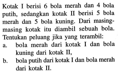 Kotak I berisi 6 bola merah dan 4 bola putih, sedangkan kotak II berisi 5 bola merah dan 5 bola kuning. Dari masingmasing kotak itu diambil sebuah bola. Tentukan peluang jika yang terambil:a. bola merah dari kotak I dan bola kuning dari kotak II,b. bola putih dari kotak I dan bola merah dari kotak II.