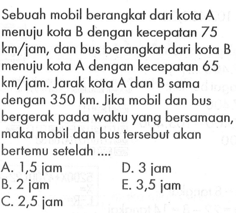 Sebuah mobil berangkat dari kota A menuju kota B dengan kecepatan 75 km/jam, dan bus berangkat dari kota B menuju kota A dengan kecepatan 65 km/jam. Jarak kota A dan B sama dengan 350 km. Jika mobil dan bus bergerak pada waktu yang bersamaan, maka mobil dan bus tersebut akan bertemu setelah