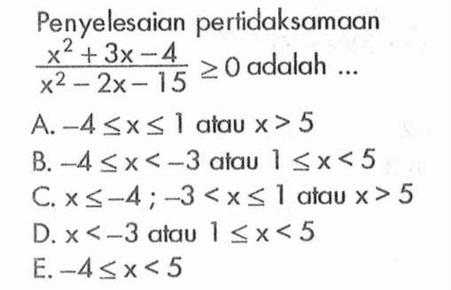 Penyelesaian pertidaksamaan(x^2 + 3x - 4)/(x^2 - 2x - 15) adalah .... A. -4 <= x <= 1 atau x > 5 B. -4 <= x < -3 atau 1 <= x < 5 C. x <= -4 ; -3 < x <= 1 atau x > 5 D. x < -3 atau 1 <= x < 5 E. -4 <= x < 5