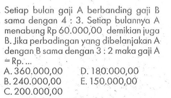 Setiap bulan gaji A berbanding gaji B dengan 4:3. Setiap bulannya A sama menabung Rp 60.000,00 demikian juga B. Jika perbadingan yang dibelanjakan A dengan B sama dengan 3:2 maka gaji A=Rp. ...