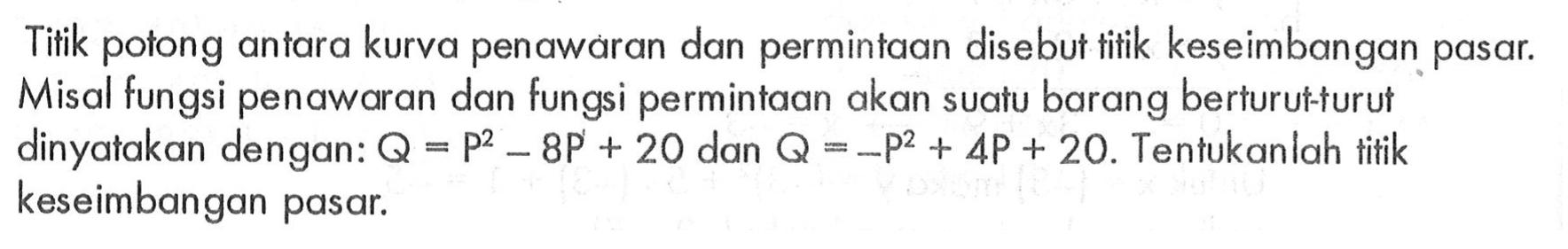 Titik potong antara kurva penawaran dan permintaan disebut titik keseimbangan pasar. Misal fungsi penawaran dan fungsi permintaan akan suatu barang berturut-turut dinyatakan dengan: Q = P^2 - 8P + 20 dan Q = -p^2 + 4P + 20. Tentukanlah titik keseimbangan pasar.