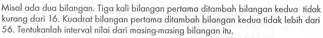 Misal ada dua bilangan. Tiga kali bilangan pertama ditambah bilangan kedua tidak kurang dari 16. Kuadrat bilangan pertama ditambah bilangan kedua tidak lebih dari 56. Tentukanlah interval nilai dari masing-masing bilangan itu.