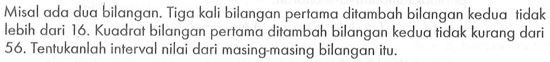 Misal ada dua bilangan. Tiga kali bilangan pertama ditambah bilangan kedua tidak lebih dari 16. Kuadrat bilangan pertama ditambah bilangan kedua tidak kurang dari 56. Tentukanlah interval nilai dari masing-masing bilangan itu.