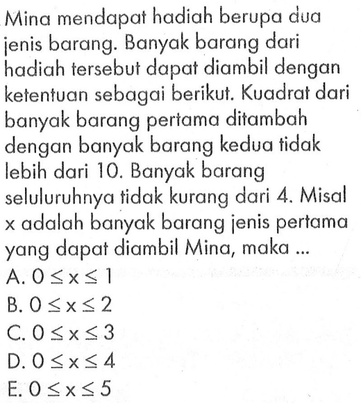 Mina mendapat hadiah berupa dua jenis barang. Banyak barang dari hadiah tersebut dapat diambil dengan ketentuan sebagai berikut. Kuadrat dari banyak barang pertama ditambah dengan banyak barang kedua tidak lebih dari 10. Banyak barang seluluruhnya tidak kurang dari 4. Misal x adalah banyak barang jenis pertama yang dapat diambil Mina, maka ...