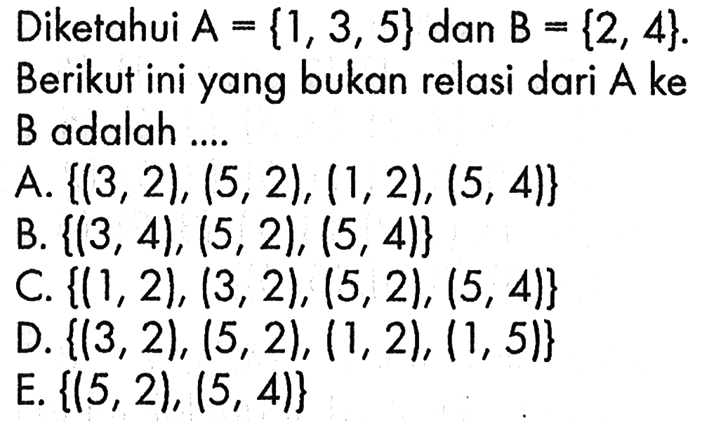 Diketahui  A={1,3,5}  dan  B={2,4} . Berikut ini yang bukan relasi dari A ke B adalah .... A.  {(3,2),(5,2),(1,2),(5,4)} B.  {(3,4),(5,2),(5,4)}C.  {(1,2),(3,2),(5,2),(5,4)} D.  {(3,2),(5,2),(1,2),(1,5)}   E.  {(5,2),(5,4)}