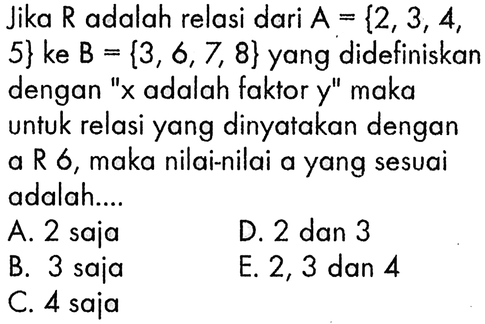 Jika R adalah relasi dari A={2,3,4 5} ke B={3,6,7,8} yang didefinisikan dengan 'x adalah faktor y' maka untuk relasi yang dinyatakan dengan a R 6, maka nilai-nilai a yang sesuai adalah ....