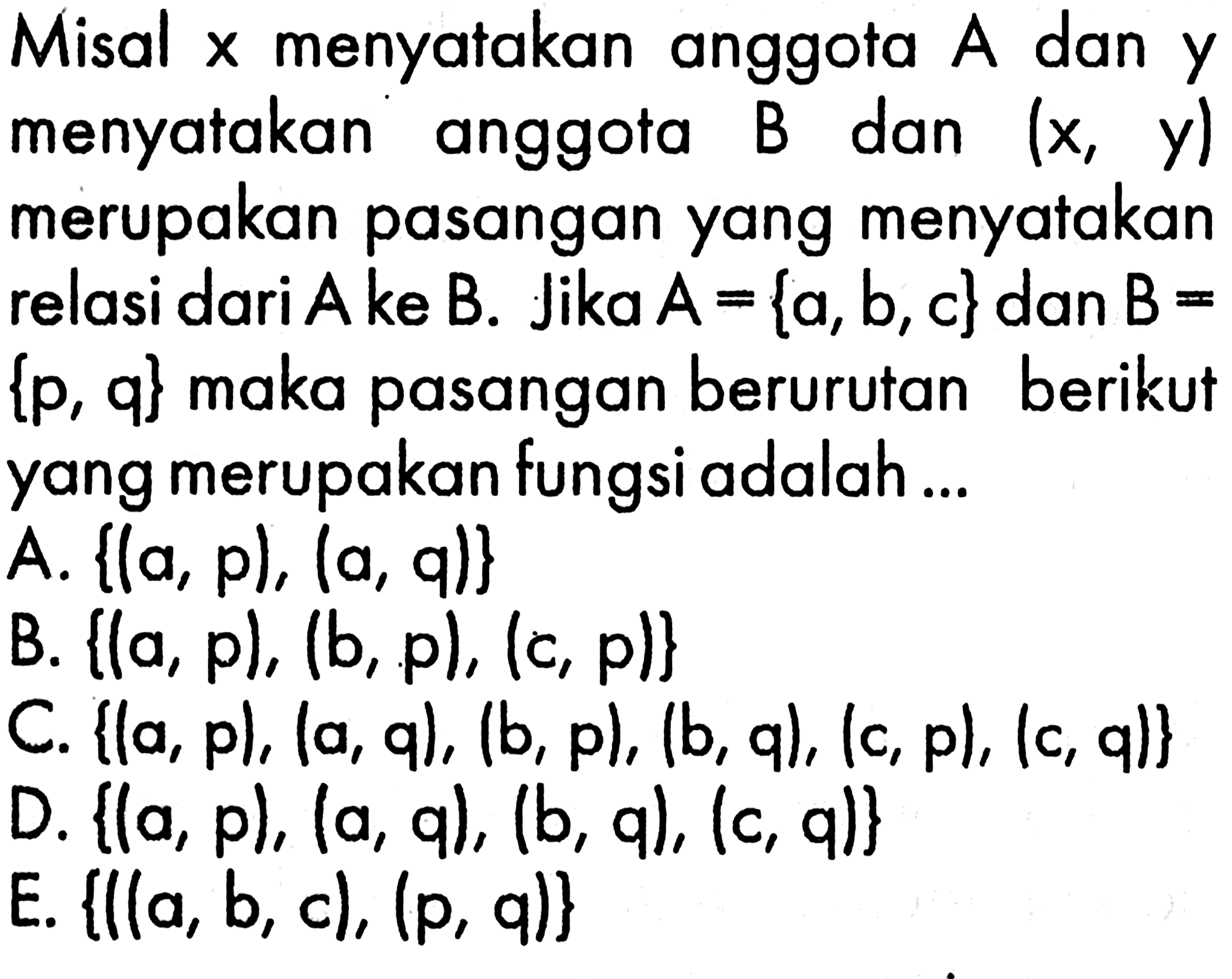 Misal x menyatakan anggota dan A dan y menyatakan anggota B dan (x,y) merupakan pasangan yang menyatakan relasi dari A ke B. Jika A = {a, b, c} dan B = {p, q} maka pasangan berurutan berikut yang merupakan fungsi adalah 