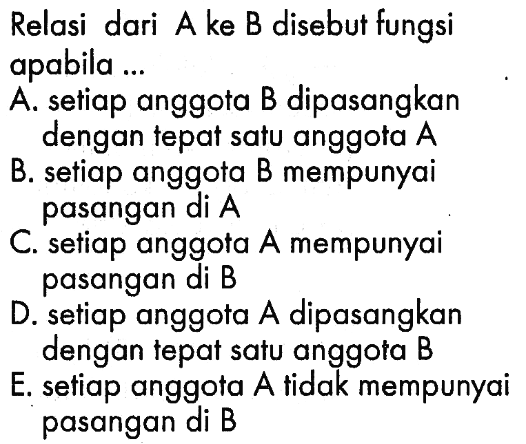 Relasi dari A ke B disebut fungsi apabila ... A. setiap anggota B dipasangkan dengan tepat satu anggota A B. setiap anggota B mempunyai pasangan di A C. setiap anggota A mempunyai pasangan di B D setiap anggota A dipasangkan dengan tepat satu anggota B E; setiap anggota A tidak mempunyai pasangan di B